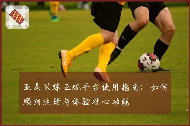 亚美买球正规平台使用指南：如何顺利注册与体验核心功能