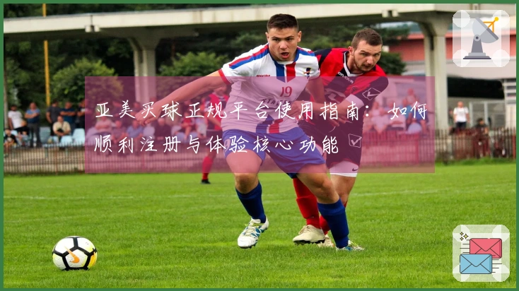亚美买球正规平台使用指南：如何顺利注册与体验核心功能