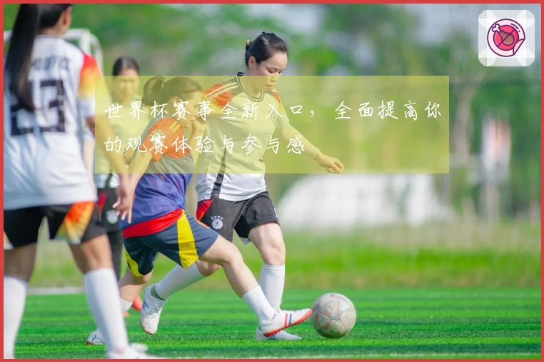 世界杯赛事全新入口，全面提高你的观赛体验与参与感